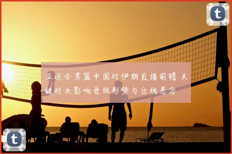 亚运会男篮中国对伊朗直播前瞻 关键对决影响晋级形势与出线悬念