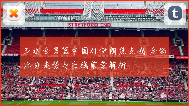 亚运会男篮中国对伊朗焦点战 全场比分走势与出线前景解析