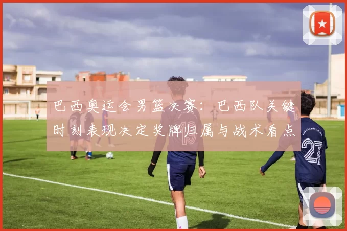 巴西奥运会男篮决赛：巴西队关键时刻表现决定奖牌归属与战术看点