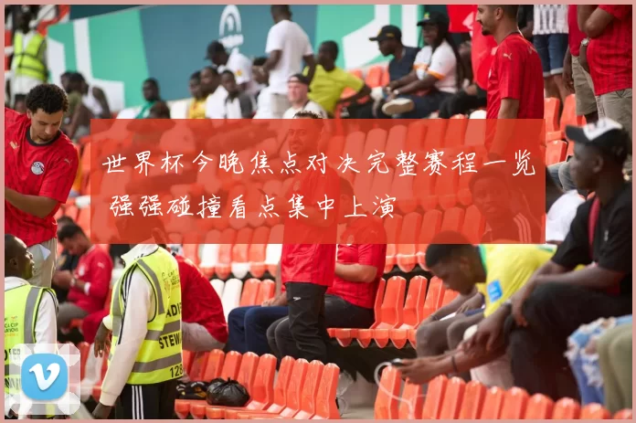 世界杯今晚焦点对决完整赛程一览 强强碰撞看点集中上演
