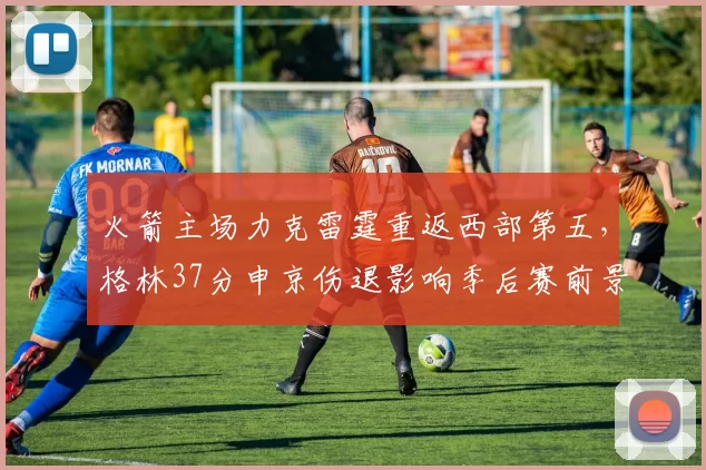 火箭主场力克雷霆重返西部第五,格林37分申京伤退影响季后赛前景