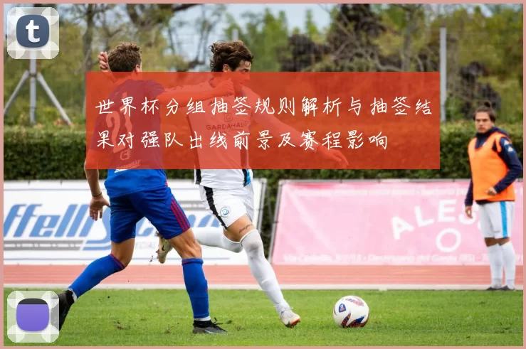 世界杯分组抽签规则解析与抽签结果对强队出线前景及赛程影响