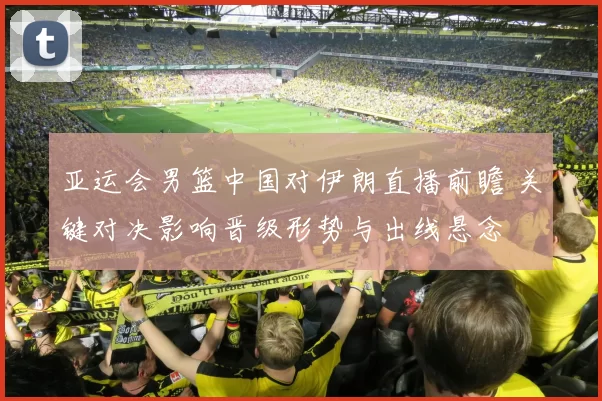 亚运会男篮中国对伊朗直播前瞻 关键对决影响晋级形势与出线悬念