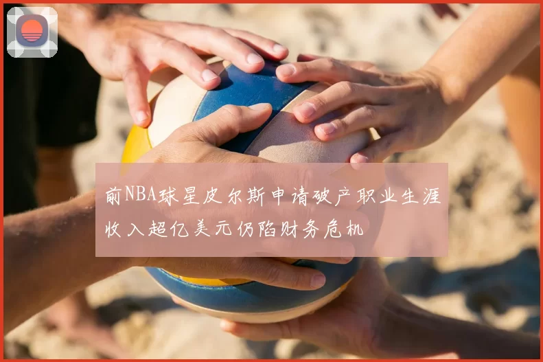 前NBA球星皮尔斯申请破产职业生涯收入超亿美元仍陷财务危机