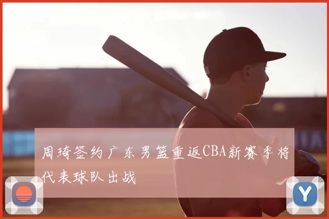 周琦签约广东男篮重返CBA新赛季将代表球队出战