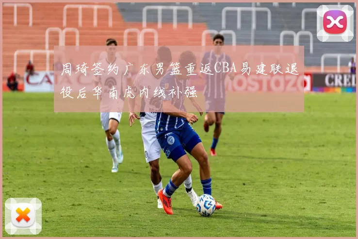 周琦签约广东男篮重返CBA易建联退役后华南虎内线补强