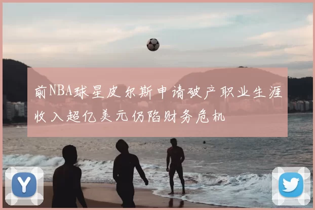 前NBA球星皮尔斯申请破产职业生涯收入超亿美元仍陷财务危机