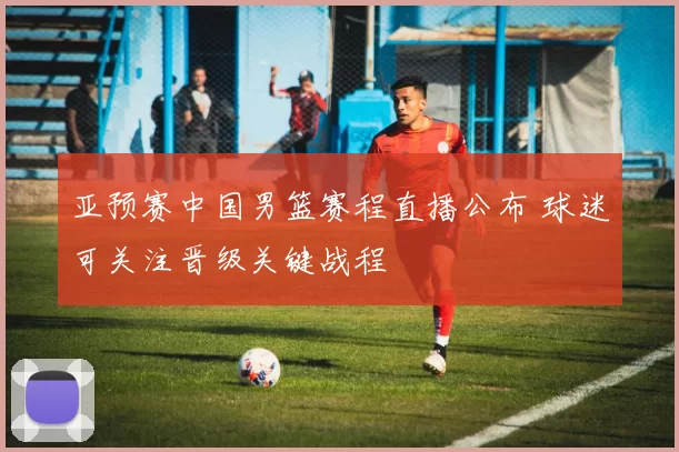 亚预赛中国男篮赛程直播公布 球迷可关注晋级关键战程