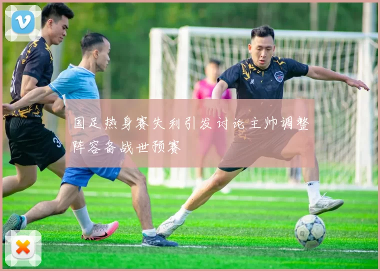 国足热身赛失利引发讨论主帅调整阵容备战世预赛