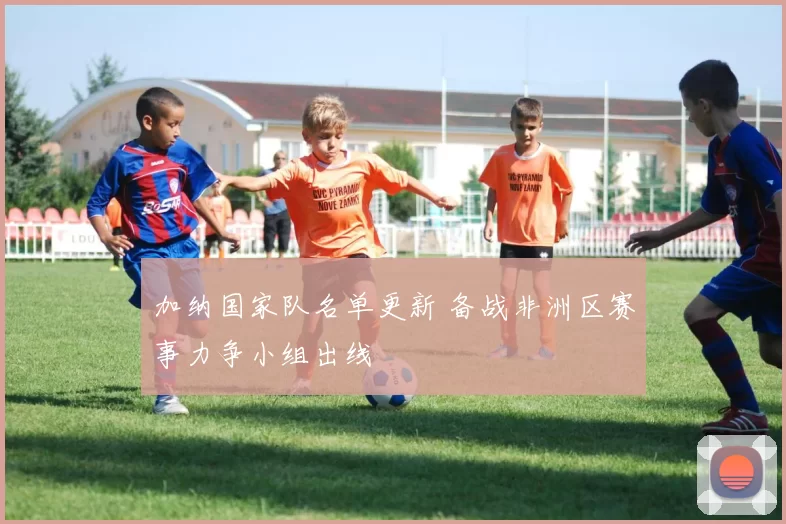 加纳国家队名单更新 备战非洲区赛事力争小组出线