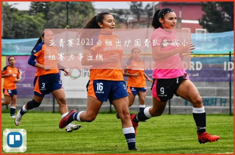 亚青赛2021分组出炉国青队备战小组赛力争出线
