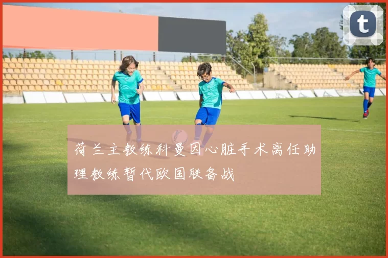 荷兰主教练科曼因心脏手术离任助理教练暂代欧国联备战