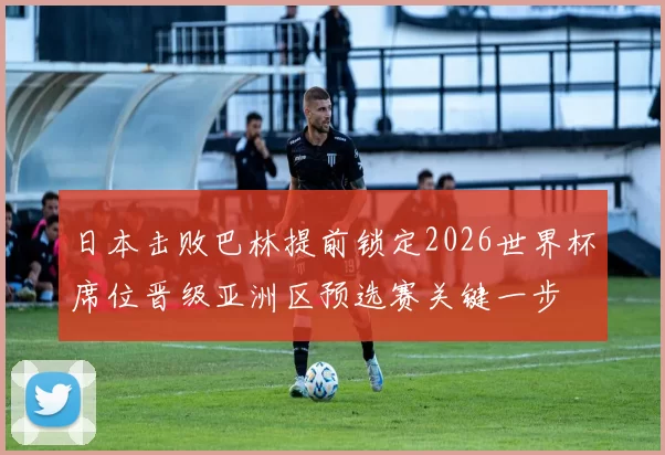 日本击败巴林提前锁定2026世界杯席位晋级亚洲区预选赛关键一步