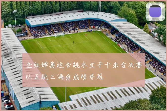 全红婵奥运会跳水女子十米台决赛以五跳三满分成绩夺冠