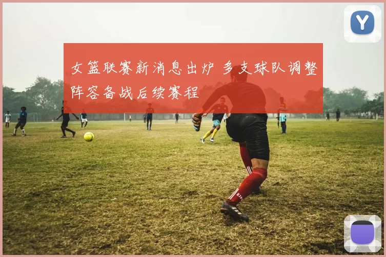女篮联赛新消息出炉 多支球队调整阵容备战后续赛程