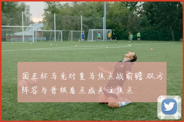 国王杯马竞对皇马焦点战前瞻 双方阵容与晋级看点成关注焦点