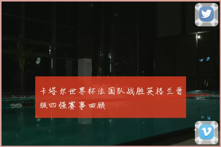 卡塔尔世界杯法国队战胜英格兰晋级四强赛事回顾