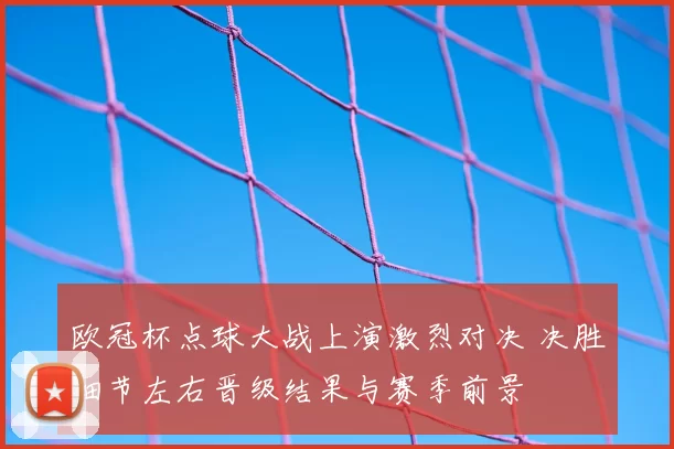 欧冠杯点球大战上演激烈对决 决胜细节左右晋级结果与赛季前景