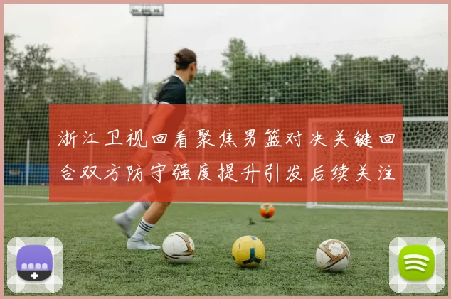 浙江卫视回看聚焦男篮对决关键回合双方防守强度提升引发后续关注