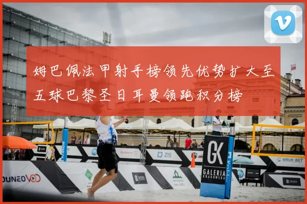 姆巴佩法甲射手榜领先优势扩大至五球巴黎圣日耳曼领跑积分榜