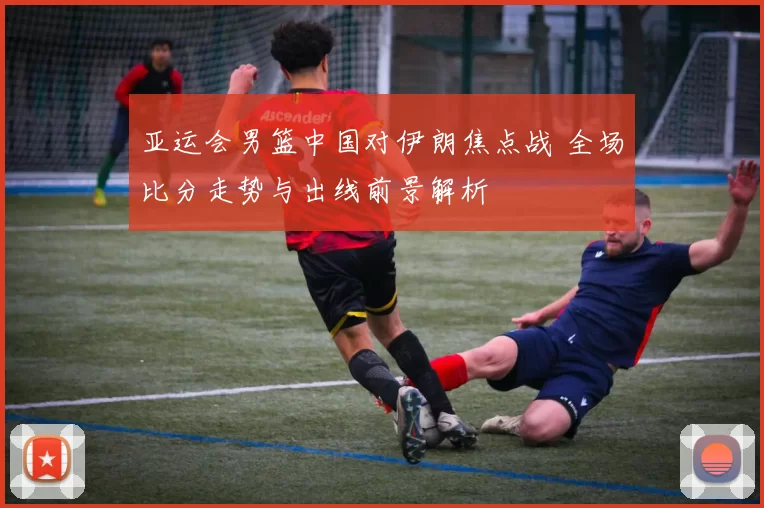 亚运会男篮中国对伊朗焦点战 全场比分走势与出线前景解析