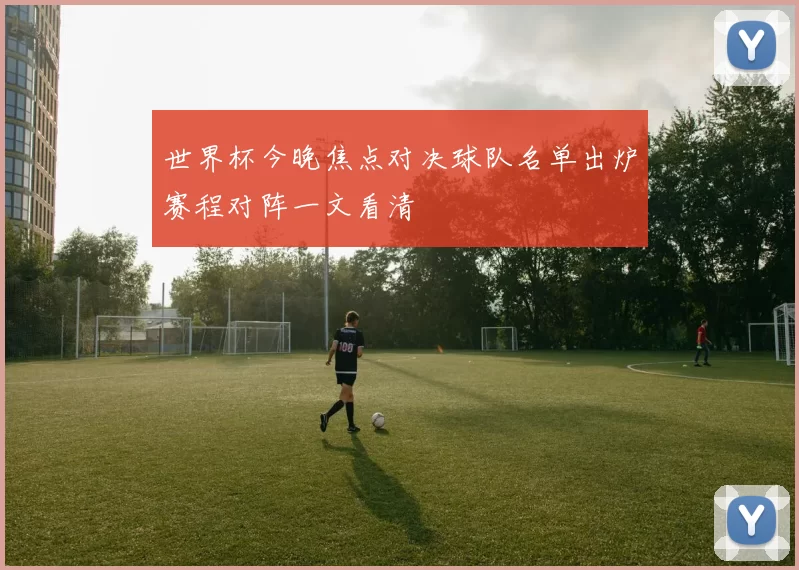 世界杯今晚焦点对决球队名单出炉赛程对阵一文看清