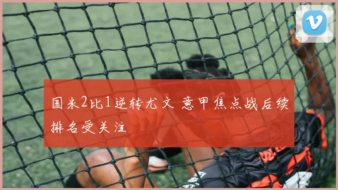 国米2比1逆转尤文 意甲焦点战后续排名受关注