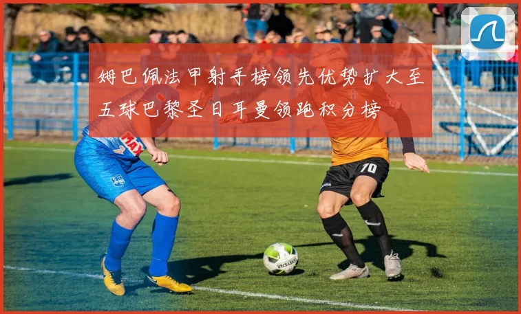 姆巴佩法甲射手榜领先优势扩大至五球巴黎圣日耳曼领跑积分榜