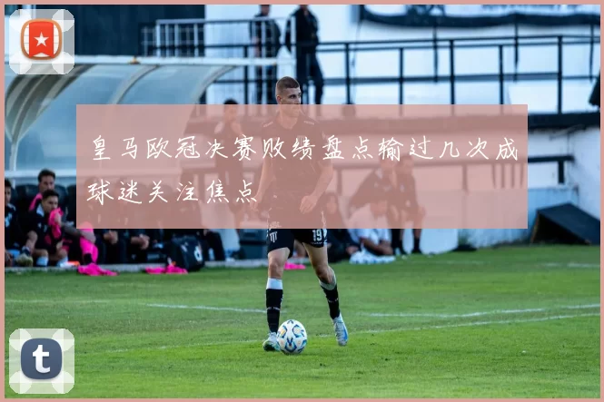 皇马欧冠决赛败绩盘点输过几次成球迷关注焦点