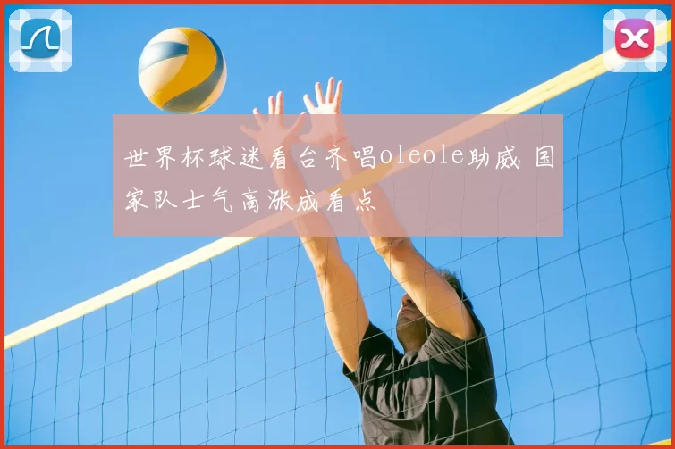 世界杯球迷看台齐唱oleole助威 国家队士气高涨成看点