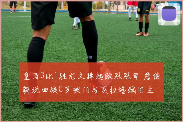 皇马3比1胜尤文捧起欧冠冠军 詹俊解说回顾C罗破门与莫拉塔弑旧主