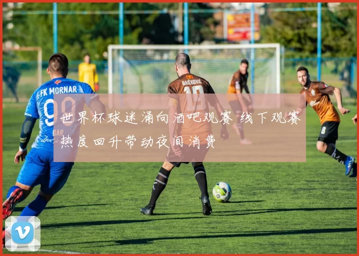 世界杯球迷涌向酒吧观赛 线下观赛热度回升带动夜间消费