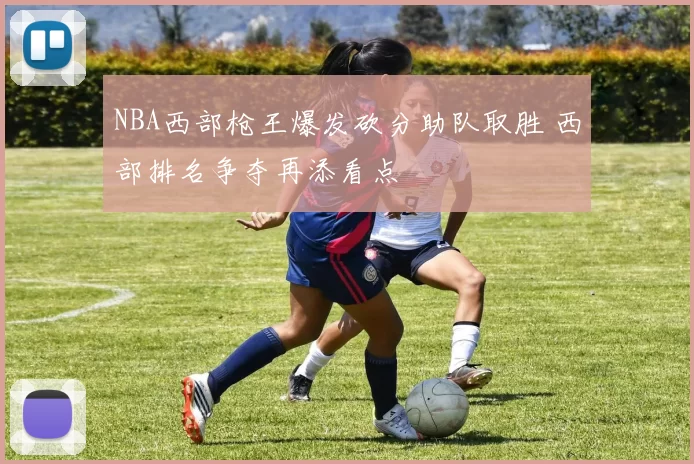NBA西部枪王爆发砍分助队取胜 西部排名争夺再添看点