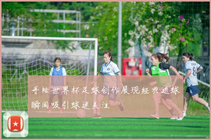 手绘世界杯足球创作展现经典进球瞬间吸引球迷关注